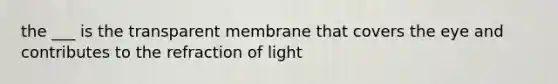 the ___ is the transparent membrane that covers the eye and contributes to the refraction of light