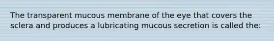 The transparent mucous membrane of the eye that covers the sclera and produces a lubricating mucous secretion is called the: