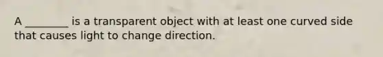 A ________ is a transparent object with at least one curved side that causes light to change direction.