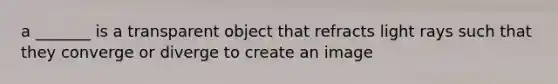 a _______ is a transparent object that refracts light rays such that they converge or diverge to create an image