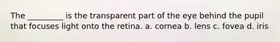 The _________ is the transparent part of the eye behind the pupil that focuses light onto the retina. a. cornea b. lens c. fovea d. iris