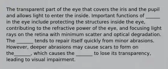 The transparent part of the eye that covers the iris and the pupil and allows light to enter the inside. Important functions of ______ in the eye include protecting the structures inside the eye, contributing to the refractive power of the eye, and focusing light rays on the retina with minimum scatter and optical degradation. The _______ tends to repair itself quickly from minor abrasions. However, deeper abrasions may cause scars to form on the_______, which causes the _______ to lose its transparency, leading to visual impairment.