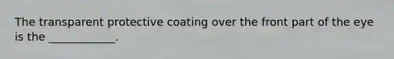 The transparent protective coating over the front part of the eye is the ____________.