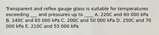 Transparent and reflex gauge glass is suitable for temperatures exceeding ___ and pressures up to ____ A. 220C and 60 000 kPa B. 240C and 65 000 kPa C. 200C and 50 000 kPa D. 250C and 70 000 kPa E. 210C and 55 000 kPa