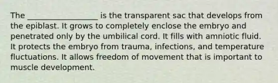 The __________________ is the transparent sac that develops from the epiblast. It grows to completely enclose the embryo and penetrated only by the umbilical cord. It fills with amniotic fluid. It protects the embryo from trauma, infections, and temperature fluctuations. It allows freedom of movement that is important to muscle development.