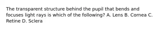 The transparent structure behind the pupil that bends and focuses light rays is which of the following? A. Lens B. Cornea C. Retine D. Sclera
