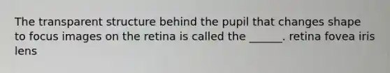 The transparent structure behind the pupil that changes shape to focus images on the retina is called the ______. retina fovea iris lens