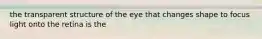 the transparent structure of the eye that changes shape to focus light onto the retina is the