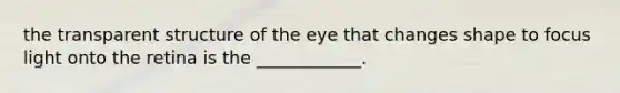 the transparent structure of the eye that changes shape to focus light onto the retina is the ____________.