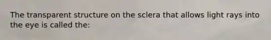 The transparent structure on the sclera that allows light rays into the eye is called the: