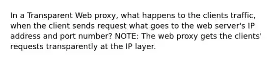 In a Transparent Web proxy, what happens to the clients traffic, when the client sends request what goes to the web server's IP address and port number? NOTE: The web proxy gets the clients' requests transparently at the IP layer.