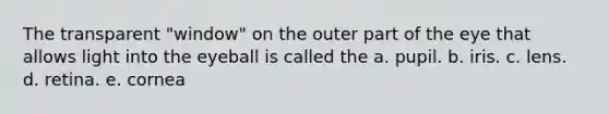 The transparent "window" on the outer part of the eye that allows light into the eyeball is called the a. pupil. b. iris. c. lens. d. retina. e. cornea