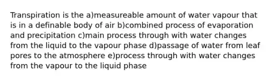 Transpiration is the a)measureable amount of water vapour that is in a definable body of air b)combined process of evaporation and precipitation c)main process through with water changes from the liquid to the vapour phase d)passage of water from leaf pores to the atmosphere e)process through with water changes from the vapour to the liquid phase