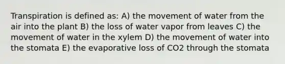 Transpiration is defined as: A) the movement of water from the air into the plant B) the loss of water vapor from leaves C) the movement of water in the xylem D) the movement of water into the stomata E) the evaporative loss of CO2 through the stomata