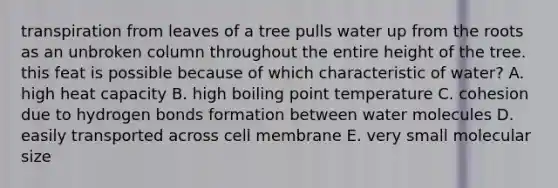 transpiration from leaves of a tree pulls water up from the roots as an unbroken column throughout the entire height of the tree. this feat is possible because of which characteristic of water? A. high heat capacity B. high boiling point temperature C. cohesion due to hydrogen bonds formation between water molecules D. easily transported across cell membrane E. very small molecular size