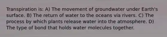 Transpiration is: A) The movement of groundwater under Earth's surface. B) The return of water to the oceans via rivers. C) The process by which plants release water into the atmosphere. D) The type of bond that holds water molecules together.