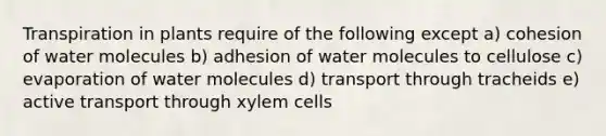 Transpiration in plants require of the following except a) cohesion of water molecules b) adhesion of water molecules to cellulose c) evaporation of water molecules d) transport through tracheids e) active transport through xylem cells