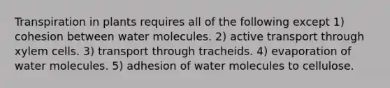 Transpiration in plants requires all of the following except 1) cohesion between water molecules. 2) active transport through xylem cells. 3) transport through tracheids. 4) evaporation of water molecules. 5) adhesion of water molecules to cellulose.