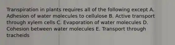 Transpiration in plants requires all of the following except A. Adhesion of water molecules to cellulose B. Active transport through xylem cells C. Evaporation of water molecules D. Cohesion between water molecules E. Transport through tracheids