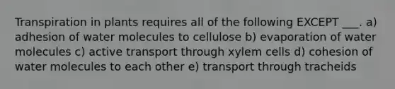 Transpiration in plants requires all of the following EXCEPT ___. a) adhesion of water molecules to cellulose b) evaporation of water molecules c) active transport through xylem cells d) cohesion of water molecules to each other e) transport through tracheids