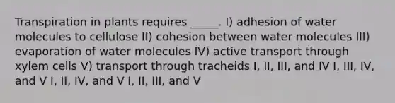 Transpiration in plants requires _____. I) adhesion of water molecules to cellulose II) cohesion between water molecules III) evaporation of water molecules IV) active transport through xylem cells V) transport through tracheids I, II, III, and IV I, III, IV, and V I, II, IV, and V I, II, III, and V