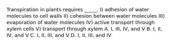 Transpiration in plants requires _____. I) adhesion of water molecules to cell walls II) cohesion between water molecules III) evaporation of water molecules IV) active transport through xylem cells V) transport through xylem A. I, III, IV, and V B. I, II, IV, and V C. I, II, III, and V D. I, II, III, and IV