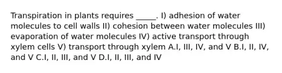 Transpiration in plants requires _____. I) adhesion of water molecules to cell walls II) cohesion between water molecules III) evaporation of water molecules IV) active transport through xylem cells V) transport through xylem A.I, III, IV, and V B.I, II, IV, and V C.I, II, III, and V D.I, II, III, and IV