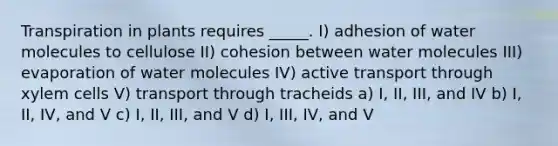 Transpiration in plants requires _____. I) adhesion of water molecules to cellulose II) cohesion between water molecules III) evaporation of water molecules IV) active transport through xylem cells V) transport through tracheids a) I, II, III, and IV b) I, II, IV, and V c) I, II, III, and V d) I, III, IV, and V