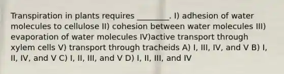 Transpiration in plants requires ________. I) adhesion of water molecules to cellulose II) cohesion between water molecules III) evaporation of water molecules IV)active transport through xylem cells V) transport through tracheids A) I, III, IV, and V B) I, II, IV, and V C) I, II, III, and V D) I, II, III, and IV