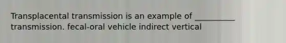 Transplacental transmission is an example of __________ transmission. fecal-oral vehicle indirect vertical