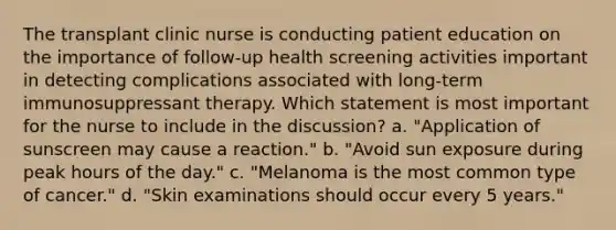 The transplant clinic nurse is conducting patient education on the importance of follow-up health screening activities important in detecting complications associated with long-term immunosuppressant therapy. Which statement is most important for the nurse to include in the discussion? a. "Application of sunscreen may cause a reaction." b. "Avoid sun exposure during peak hours of the day." c. "Melanoma is the most common type of cancer." d. "Skin examinations should occur every 5 years."