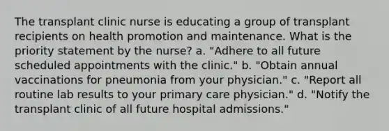 The transplant clinic nurse is educating a group of transplant recipients on health promotion and maintenance. What is the priority statement by the nurse? a. "Adhere to all future scheduled appointments with the clinic." b. "Obtain annual vaccinations for pneumonia from your physician." c. "Report all routine lab results to your primary care physician." d. "Notify the transplant clinic of all future hospital admissions."