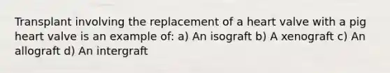 Transplant involving the replacement of a heart valve with a pig heart valve is an example of: a) An isograft b) A xenograft c) An allograft d) An intergraft