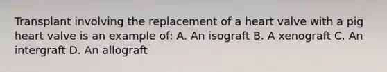 Transplant involving the replacement of a heart valve with a pig heart valve is an example of: A. An isograft B. A xenograft C. An intergraft D. An allograft