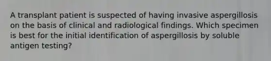 A transplant patient is suspected of having invasive aspergillosis on the basis of clinical and radiological findings. Which specimen is best for the initial identification of aspergillosis by soluble antigen testing?