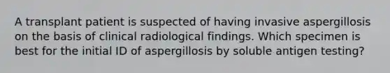 A transplant patient is suspected of having invasive aspergillosis on the basis of clinical radiological findings. Which specimen is best for the initial ID of aspergillosis by soluble antigen testing?