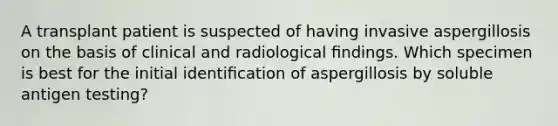 A transplant patient is suspected of having invasive aspergillosis on the basis of clinical and radiological ﬁndings. Which specimen is best for the initial identiﬁcation of aspergillosis by soluble antigen testing?