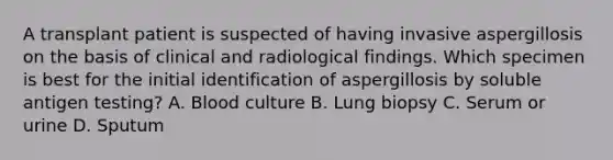 A transplant patient is suspected of having invasive aspergillosis on the basis of clinical and radiological findings. Which specimen is best for the initial identification of aspergillosis by soluble antigen testing? A. Blood culture B. Lung biopsy C. Serum or urine D. Sputum