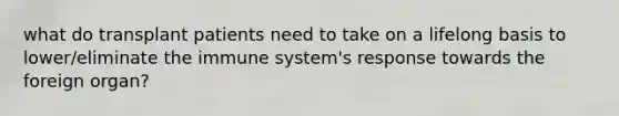 what do transplant patients need to take on a lifelong basis to lower/eliminate the immune system's response towards the foreign organ?
