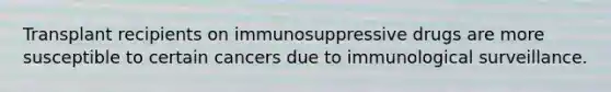 Transplant recipients on immunosuppressive drugs are more susceptible to certain cancers due to immunological surveillance.