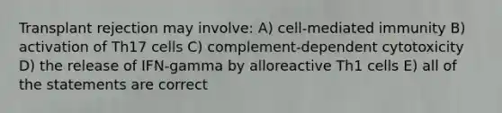 Transplant rejection may involve: A) cell-mediated immunity B) activation of Th17 cells C) complement-dependent cytotoxicity D) the release of IFN-gamma by alloreactive Th1 cells E) all of the statements are correct