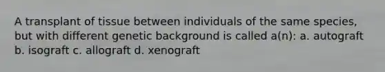 A transplant of tissue between individuals of the same species, but with different genetic background is called a(n): a. autograft b. isograft c. allograft d. xenograft