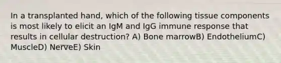 In a transplanted hand, which of the following tissue components is most likely to elicit an IgM and IgG immune response that results in cellular destruction? A) Bone marrowB) EndotheliumC) MuscleD) NerveE) Skin