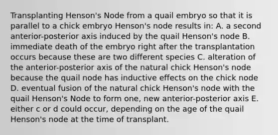 Transplanting Henson's Node from a quail embryo so that it is parallel to a chick embryo Henson's node results in: A. a second anterior-posterior axis induced by the quail Henson's node B. immediate death of the embryo right after the transplantation occurs because these are two different species C. alteration of the anterior-posterior axis of the natural chick Henson's node because the quail node has inductive effects on the chick node D. eventual fusion of the natural chick Henson's node with the quail Henson's Node to form one, new anterior-posterior axis E. either c or d could occur, depending on the age of the quail Henson's node at the time of transplant.