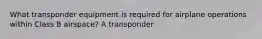 What transponder equipment is required for airplane operations within Class B airspace? A transponder