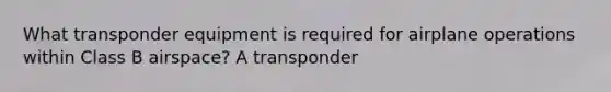 What transponder equipment is required for airplane operations within Class B airspace? A transponder