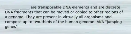 ___ ____ _____ are transposable DNA elements and are discrete DNA fragments that can be moved or copied to other regions of a genome. They are present in virtually all organisms and compose up to two-thirds of the human genome. AKA "jumping genes"