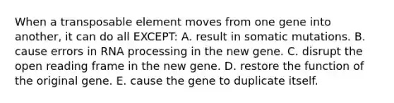 When a transposable element moves from one gene into another, it can do all EXCEPT: A. result in somatic mutations. B. cause errors in <a href='https://www.questionai.com/knowledge/kapY3KpASG-rna-processing' class='anchor-knowledge'>rna processing</a> in the new gene. C. disrupt the open reading frame in the new gene. D. restore the function of the original gene. E. cause the gene to duplicate itself.