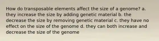 How do transposable elements affect the size of a genome? a. they increase the size by adding genetic material b. the decrease the size by removing genetic material c. they have no effect on the size of the genome d. they can both increase and decrease the size of the genome