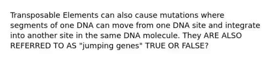 Transposable Elements can also cause mutations where segments of one DNA can move from one DNA site and integrate into another site in the same DNA molecule. They ARE ALSO REFERRED TO AS "jumping genes" TRUE OR FALSE?